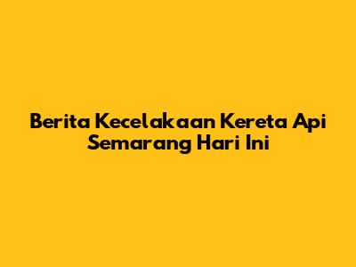 Berita Kecelakaan Kereta Api Semarang Hari Ini