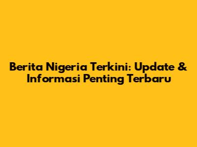 Berita Nigeria Terkini: Update & Informasi Penting Terbaru