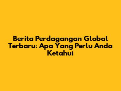 Berita Perdagangan Global Terbaru: Apa Yang Perlu Anda Ketahui