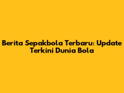 Berita Sepakbola Terbaru: Update Terkini Dunia Bola