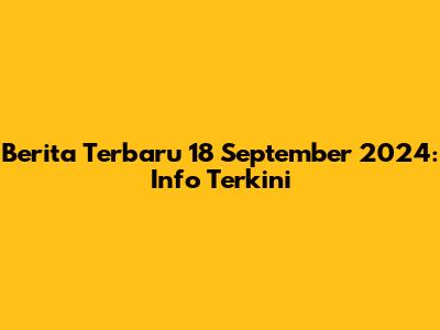 Berita Terbaru 18 September 2024: Info Terkini
