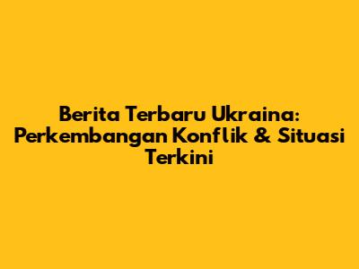 Berita Terbaru Ukraina: Perkembangan Konflik & Situasi Terkini