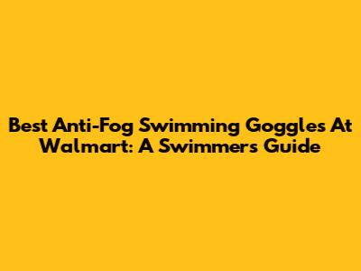 Best Anti-Fog Swimming Goggles At Walmart: A Swimmer's Guide