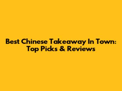 Best Chinese Takeaway In Town: Top Picks & Reviews
