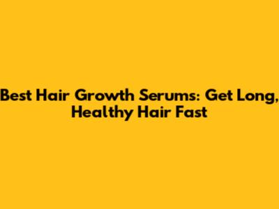 Best Hair Growth Serums: Get Long, Healthy Hair Fast