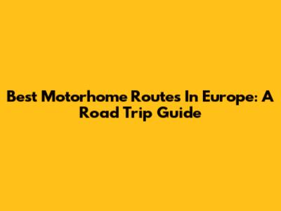 Best Motorhome Routes In Europe: A Road Trip Guide
