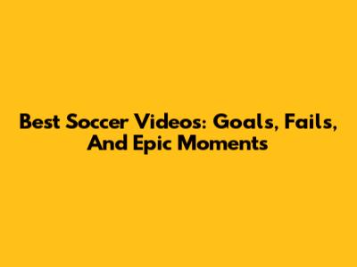 Best Soccer Videos: Goals, Fails, And Epic Moments