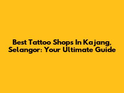Best Tattoo Shops In Kajang, Selangor: Your Ultimate Guide