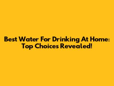 Best Water For Drinking At Home: Top Choices Revealed!