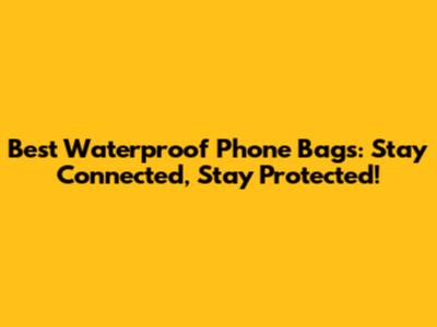 Best Waterproof Phone Bags: Stay Connected, Stay Protected!