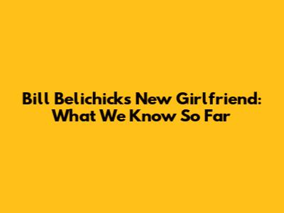 Bill Belichick's New Girlfriend: What We Know So Far