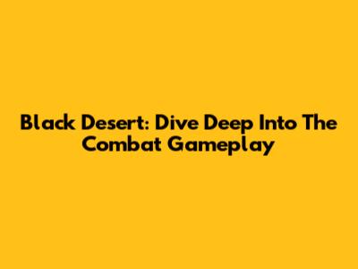 Black Desert: Dive Deep Into The Combat Gameplay