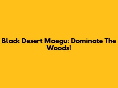 Black Desert Maegu: Dominate The Woods!