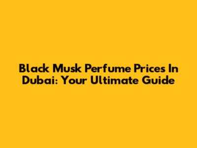 Black Musk Perfume Prices In Dubai: Your Ultimate Guide