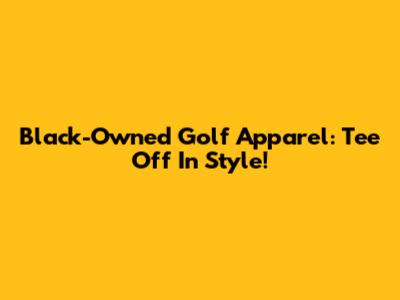 Black-Owned Golf Apparel: Tee Off In Style!
