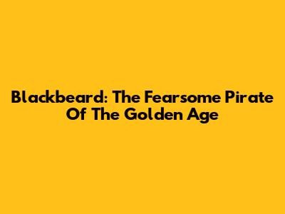 Blackbeard: The Fearsome Pirate Of The Golden Age