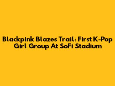Blackpink Blazes Trail: First K-Pop Girl Group At SoFi Stadium