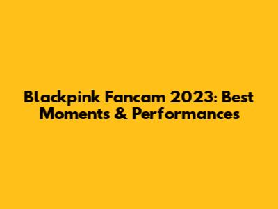 Blackpink Fancam 2023: Best Moments & Performances