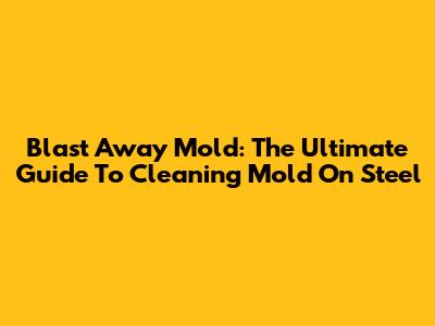 Blast Away Mold: The Ultimate Guide To Cleaning Mold On Steel