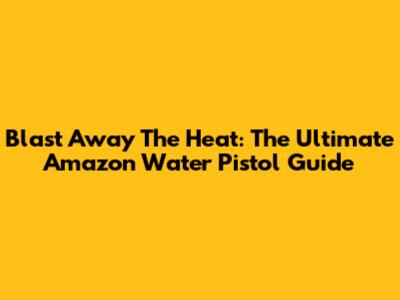 Blast Away The Heat: The Ultimate Amazon Water Pistol Guide