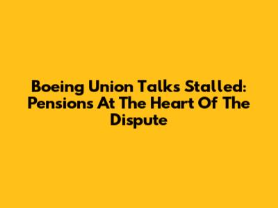 Boeing Union Talks Stalled: Pensions At The Heart Of The Dispute