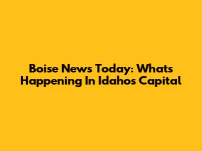 Boise News Today: What's Happening In Idaho's Capital
