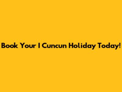 Book Your I Cuncun Holiday Today!