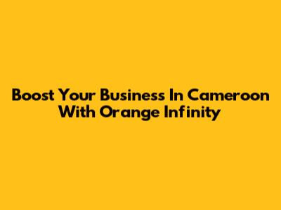 Boost Your Business In Cameroon With Orange Infinity
