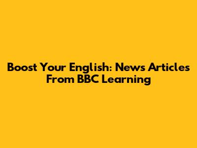 Boost Your English: News Articles From BBC Learning