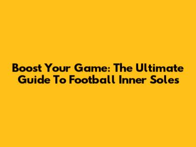 Boost Your Game: The Ultimate Guide To Football Inner Soles