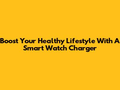 Boost Your Healthy Lifestyle With A Smart Watch Charger