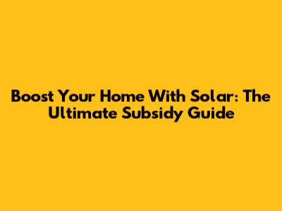 Boost Your Home With Solar: The Ultimate Subsidy Guide