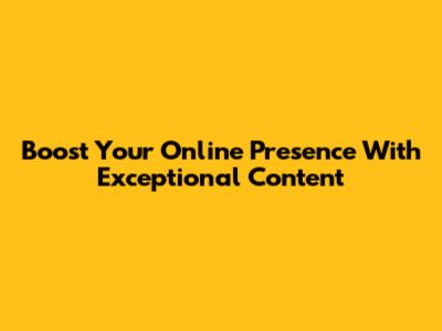 Boost Your Online Presence With Exceptional Content