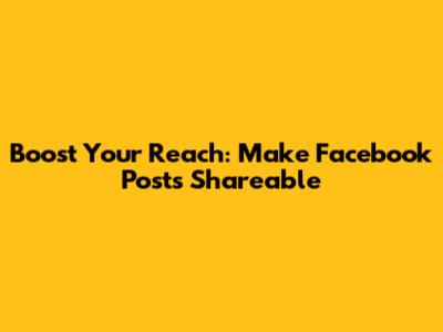 Boost Your Reach: Make Facebook Posts Shareable
