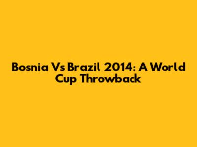 Bosnia Vs Brazil 2014: A World Cup Throwback