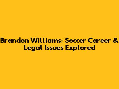 Brandon Williams: Soccer Career & Legal Issues Explored