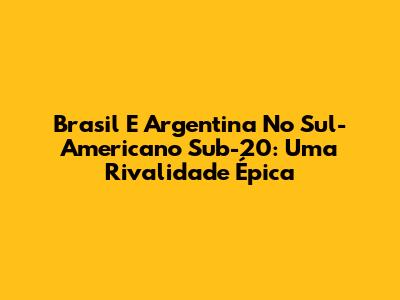 Brasil E Argentina No Sul-Americano Sub-20: Uma Rivalidade Épica