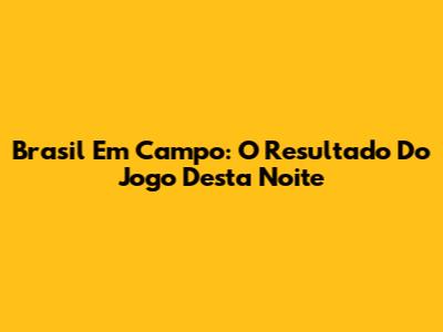 Brasil Em Campo: O Resultado Do Jogo Desta Noite