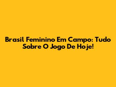Brasil Feminino Em Campo: Tudo Sobre O Jogo De Hoje!