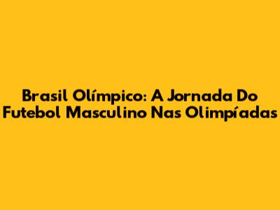 Brasil Olímpico: A Jornada Do Futebol Masculino Nas Olimpíadas