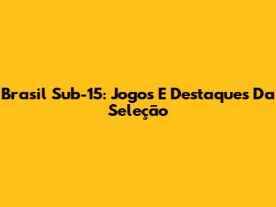 Brasil Sub-15: Jogos E Destaques Da Seleção