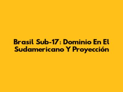 Brasil Sub-17: Dominio En El Sudamericano Y Proyección