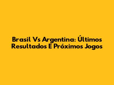 Brasil Vs Argentina: Últimos Resultados E Próximos Jogos