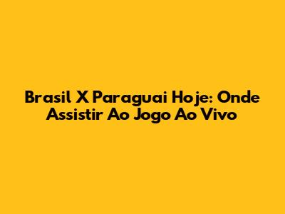 Brasil X Paraguai Hoje: Onde Assistir Ao Jogo Ao Vivo