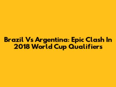 Brazil Vs Argentina: Epic Clash In 2018 World Cup Qualifiers