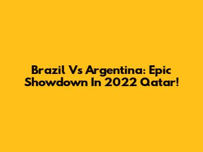 Brazil Vs Argentina: Epic Showdown In 2022 Qatar!