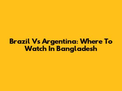 Brazil Vs Argentina: Where To Watch In Bangladesh