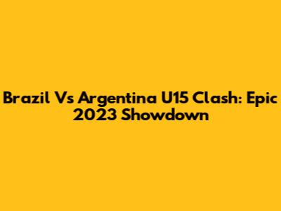 Brazil Vs Argentina U15 Clash: Epic 2023 Showdown