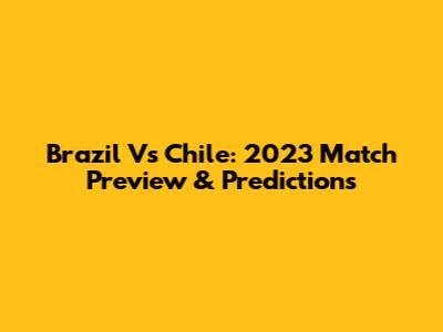 Brazil Vs Chile: 2023 Match Preview & Predictions