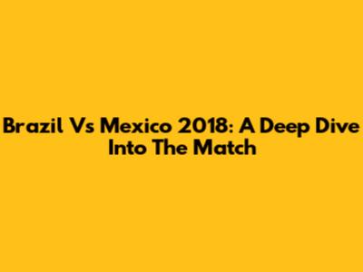 Brazil Vs Mexico 2018: A Deep Dive Into The Match